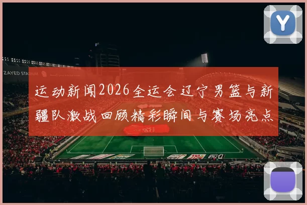 运动新闻2026全运会辽宁男篮与新疆队激战回顾精彩瞬间与赛场亮点分析
