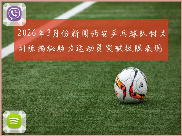 2026年3月份新闻西安乒乓球队耐力训练揭秘助力运动员突破极限表现
