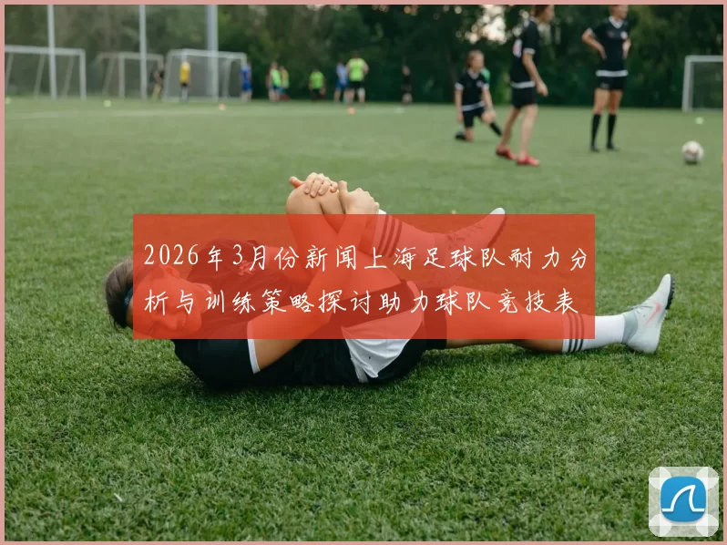 2026年3月份新闻上海足球队耐力分析与训练策略探讨助力球队竞技表现提升